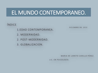 EL MUNDO CONTEMPORANEO.
D I C I E M BR E 0 8 , 2 0 1 5
ÍNDICE
1.EDAD CONTEMPORANEA.
2. MODERNIDAD.
2. POST-MODERNIDAD.
3. GLOBALIZACION.
MARIA DE LORETO CARILLO PÉREZ.
L IC. EN PSICOLOGÍA.
 
