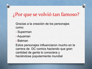 ¿Por que se volvió tan famoso?
Gracias a la creación de los personajes
como:
- Superman
- Aquaman
- Batman
Estos personajes influenciaron mucho en la
carrera de DC comics haciendo que gran
cantidad de gente lo conociera y
haciéndose popularmente mundial
 