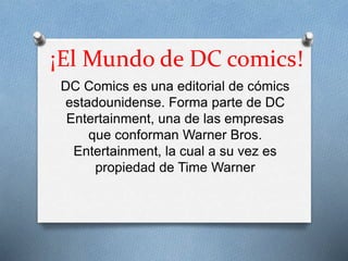 ¡El Mundo de DC comics!
DC Comics es una editorial de cómics
estadounidense. Forma parte de DC
Entertainment, una de las empresas
que conforman Warner Bros.
Entertainment, la cual a su vez es
propiedad de Time Warner
 