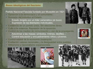 Bases ideológicas del fascismo
Partido Nacional Fascista fundado por Mussolini en 1921
 Oposición a la democracia y al comunismo.
 Sumisión del individuo al Estado.
• Estado dirigido por un líder carismático (el duce).
• Supresión de las libertades individuales.
 Existencia de un partido único. Sin elecciones libres.
 Culto a la violencia. Represión de la oposición.
 Control de los medios de comunicación y uso de la propaganda.
• Adoctrinar a las masas: símbolos, mítines, desfiles…
• Control educación y encuadramiento niños y jóvenes.
 Control estatal de la economía (autarquía)
 Exaltación valores nacionales y la desigualdad entre pueblos.
 Militarismo y nacionalismo expansionista.
 