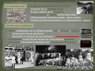 La economía nazi
 Terror: implantación de un Estado policial (S.S. y Gestapo)-Himmler
• Persecución de los opositores.
• Reclusión en campos de concentración.
 Propaganda: control de los medios de comunicación-Goebbels.
 Educación: Transmitía la ideología nazi (Juventudes Hitlerianas)
Control de la población
Intervención del Estado en la economía.
 Creación de un sindicato único.
 El gran objetivo es la autarquía.
 Obras públicas y rearme contra desempleo.
1936 desarrollo industria pesada - pleno empleo.
 Política económica basada en el expansionismo - guerra.
 