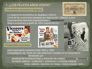 • La hegemonía económica se desplaza a EEUU.
• Crisis de las economías europeas por destrucción, inflación y paro.
• Especialmente Alemania (reparaciones) = hiperinflación.
• Mejora económica a partir de 1924 (capital EEUU).
Crecimiento económico desigual
Prosperidad americana
 Gran crecimiento industrial entre 1922 y 1929
 Consolidación del “modo de vida americano” basado en el consumismo.
 Consumo de masas fomentado por:
 Aumento de la productividad y reducción de costes (taylorismo y fordismo).
 Aumento salarios + publicidad + préstamos y compras a plazos.
 Formas de ocio: cines, cabarés, deportes de masas, música popular, radio…
 