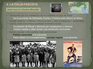 Italia tras la I Guerra Mundial
 Decepción por los resultados de los tratados de paz de París.
• De la promesa de Dalmacia, Fiume y Trentino solo obtuvo el último.
 Deuda externa = inflación. Reconversión y desmovilización = desempleo.
 Con la crisis económica aumentó la tensión social.
• Ocupación de fincas y fábricas por campesinos y obreros.
• Clases medias y altas temen una revolución comunista.
 Apoyo popular a los partidos más extremistas:
• Partido comunista a la izquierda.
• Fasci Italiani di Combattimento (camisas negras) a la derecha.
 