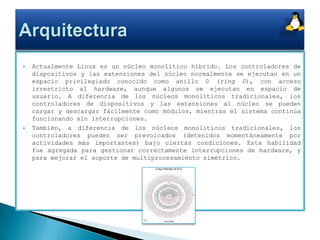 Actualmente Linux es un núcleo monolítico híbrido. Los controladores de dispositivos y las extensiones del núcleo normalmente se ejecutan en un espacio privilegiado conocido como anillo 0 (ring 0), con acceso irrestricto al hardware, aunque algunos se ejecutan en espacio de usuario. A diferencia de los núcleos monolíticos tradicionales, los controladores de dispositivos y las extensiones al núcleo se pueden cargar y descargar fácilmente como módulos, mientras el sistema continúa funcionando sin interrupciones. También, a diferencia de los núcleos monolíticos tradicionales, los controladores pueden ser prevolcados (detenidos momentáneamente por actividades más importantes) bajo ciertas condiciones. Esta habilidad fue agregada para gestionar correctamente interrupciones de hardware, y para mejorar el soporte de multiprocesamiento simétrico.Arquitectura