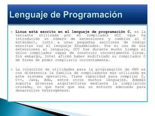 Linux está escrito en el lenguaje de programación C, en la variante utilizada por el compilador GCC (que ha introducido un número de extensiones y cambios al C estándar), junto a unas pequeñas secciones de código escritas con el lenguaje Ensamblador. Por el uso de sus extensiones al lenguaje, GCC fue durante mucho tiempo el único compilador capaz de construir correctamente Linux. Sin embargo, Intel afirmó haber modificado su compilador C de forma de poder compilarlo correctamente.La colección de utilidades para la programación de GNU es con diferencia la familia de compiladores más utilizada en este sistema operativo. Tiene capacidad para compilar C, C++, Java, Ada, entre otros muchos lenguajes. Además soporta diversas arquitecturas mediante la compilación cruzada, lo que hace que sea un entorno adecuado para desarrollos heterogéneos.Lenguaje de Programación
