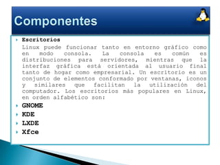 Escritorios 	Linux puede funcionar tanto en entorno gráfico como en modo consola. La consola es común es distribuciones para servidores, mientras que la interfaz gráfica está orientada al usuario final tanto de hogar como empresarial. Un escritorio es un conjunto de elementos conformado por ventanas, iconos y similares que facilitan la utilización del computador. Los escritorios más populares en Linux, en orden alfabético son:GNOME KDE LXDE Xfce Componentes
