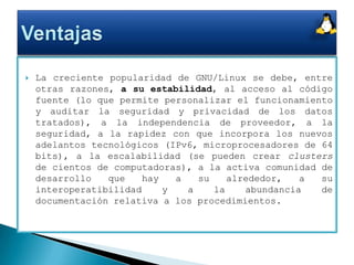 La creciente popularidad de GNU/Linux se debe, entre otras razones, a su estabilidad, al acceso al código fuente (lo que permite personalizar el funcionamiento y auditar la seguridad y privacidad de los datos tratados), a la independencia de proveedor, a la seguridad, a la rapidez con que incorpora los nuevos adelantos tecnológicos (IPv6, microprocesadores de 64 bits), a la escalabilidad (se pueden crear clusters de cientos de computadoras), a la activa comunidad de desarrollo que hay a su alrededor, a su interoperatibilidad y a la abundancia de documentación relativa a los procedimientos.Ventajas