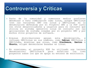 Parte de la comunidad y numerosos medios prefieren denominar a esta combinación como Linux, aunque GNU/Linux (con las variantes GNU con Linux y GNU+Linux) es la denominación defendida por el Proyecto GNU y la FSF junto con otros desarrolladores y usuarios para el conjunto que utiliza el sistema operativo Linux en conjunto con las aplicaciones de sistema creadas por el proyecto GNU y por muchos otros proyectos de software.Algunas distribuciones apoyan esta denominación, e incluyen GNU/Linux en sus nombres, como Debian GNU/Linux o GNU/LinEx, mientras que otras, como Slackware, Gentoo o Ubuntu, eligen denominarse basadas en Linux.En ocasiones, el proyecto KDE ha utilizado una tercera denominación: GNU/Linux/X para enfatizar los tres proyectos sobre los que se apoya su entorno de escritorio.Controversia y Críticas