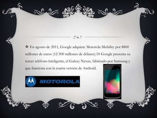  En agosto de 2011, Google adquiere Motorola Mobility por 8800
millones de euros (12 500 millones de dólares).10 Google presenta su
tercer teléfono inteligente, el Galaxy Nexus, fabricado por Samsung y
que funciona con la cuarta versión de Android.
 
