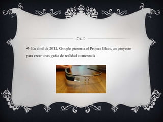  En abril de 2012, Google presenta el Project Glass, un proyecto
para crear unas gafas de realidad aumentada
 