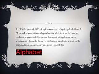  El 10 de agosto de 2015, Google se convierte en la principal subsidiaria de
Alphabet Inc., compañía creada para la mejor administración de todos los
productos y servicios de Google, que funcionará principalmente para la
investigación y desarrollo de nuevos productos y tecnologías, al igual que la
implementación de nuevos servicios como Google Fiber.
 