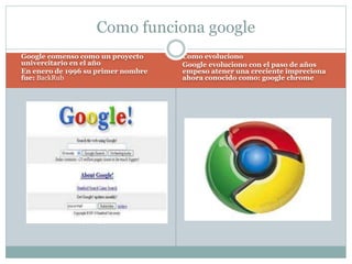 Google comenso como un proyecto
univercitario en el año
En enero de 1996 su primer nombre
fue: BackRub
Como evoluciono
Google evoluciono con el paso de años
empeso atener una creciente impreciona
ahora conocido como: google chrome
Como funciona google
 