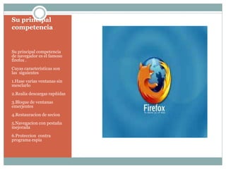 Su principal
competencia
Su principal competencia
de navegador es el famoso
firefox .
Cuyas caracteristicas son
las siguientes
1.Hase varias ventanas sin
mesclarlo
2.Realia descargas rapñidas
3.Bloque de ventanas
emerjentes
4.Restauracion de secion
5.Navegacion con pestaña
mejorada
6.Proteccion contra
programa espia
 