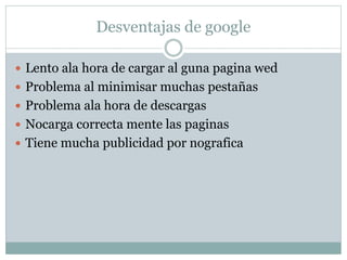 Desventajas de google
 Lento ala hora de cargar al guna pagina wed
 Problema al minimisar muchas pestañas
 Problema ala hora de descargas
 Nocarga correcta mente las paginas
 Tiene mucha publicidad por nografica
 