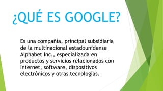 ¿QUÉ ES GOOGLE?
Es una compañía, principal subsidiaria
de la multinacional estadounidense
Alphabet Inc., especializada en
productos y servicios relacionados con
Internet, software, dispositivos
electrónicos y otras tecnologías.
 