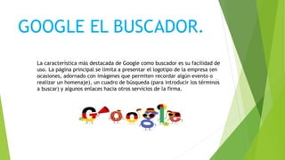 GOOGLE EL BUSCADOR.
La característica más destacada de Google como buscador es su facilidad de
uso. La página principal se limita a presentar el logotipo de la empresa (en
ocasiones, adornado con imágenes que permiten recordar algún evento o
realizar un homenaje), un cuadro de búsqueda (para introducir los términos
a buscar) y algunos enlaces hacia otros servicios de la firma.
 