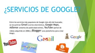 ¿SERVICIOS DE GOOGLE?
Entre los servicios más populares de Google más allá del buscador,
se encuentran Gmail (correo electrónico), Google Maps,
AdSense (sistema de publicidad online), YouTube (portal de
videos adquirido en 2006) y Blogger (una plataforma para crear
blogs).
 