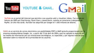 YOUTUBE & GMAIL.
YouTube es un portal del Internet que permite a sus usuarios subir y visualizar videos. Fue creado en
febrero de 2005 por Chad Hurley, Steve Chen y Jawed Karim, quienes se conocieron trabajando en
PayPal. Un año más tarde, YouTube fue adquirido por Google en 1.650 millones de dólares.
GMAIL es un servicio de correo electrónico con posibilidades POP3 e IMAP gratuito proporcionado por la
empresa estadounidense Google, Inc. a partir del 15 de abril de 2004 y que ha captado la atención de
los medios de información por sus innovaciones tecnológicas, su capacidad, y por algunas noticias que
alertaban sobre la violación de la privacidad de los usuarios.
 