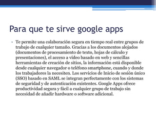 Para que te sirve google apps
• Te permite una colaboración segura en tiempo real entre grupos de
trabajo de cualquier tamaño. Gracias a los documentos alojados
(documentos de procesamiento de texto, hojas de cálculo y
presentaciones), el acceso a vídeo basado en web y sencillas
herramientas de creación de sitios, la información está disponible
desde cualquier navegador o teléfono smartphone, cuando y donde
los trabajadores la necesiten. Los servicios de Inicio de sesión único
(SSO) basado en SAML se integran perfectamente con los sistemas
de seguridad y de autenticación existentes. Google Apps ofrece
productividad segura y fácil a cualquier grupo de trabajo sin
necesidad de añadir hardware o software adicional.
 