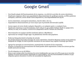 Google Gmail
• Con Gmail ocúpate del funcionamiento de tu empresa, y no del de tu servidor de correo electrónico.
• Gmail para empresas ofrece una capacidad de almacenamiento de 25 GB por usuario, un filtro poderoso
antispam y antivirus, acceso desde varios dispositivos y una disponibilidad del 99,9%.
• Correo electrónico, mensajería instantánea, chat de video y de voz.
• Capacidad de almacenamiento 50 veces mayor que el promedio del mercado (25GB).
• Acceso seguro al correo desde cualquier dispositivo, en cualquier parte y a cualquier hora.
• Gmail para empresas es una herramienta 100% web por lo que podrás trabajar desde tu equipo de la
oficina, en casa, en el camino, a través de tu dispositivo móvil e incluso sin conexión.
• Sincronización con equipos móviles (Android, Iphone y BlackBerry)
• Aprovecha las ventajas Google Apps las plataformas móviles más populares.
• Poderosa búsqueda desde tu bandeja de entrada
• No pierdas tiempo buscando mensajes de correo electrónico. Gmail for Business cuenta con la poderosa
búsqueda de Google, la cual te permite encontrar de una manera muy rápida el mensaje que buscas.
• Agrupa los mensajes en conversaciones, manteniendo el contexto de las respuestas.
• Gracias a la función de conversaciones de Gmail puedes darle seguimiento a todos los correos que has
tenido acerca de ese tema.
• Uso de etiquetas en vez de folders
• Esta es una ventaja sobre los sistemas de correo tradicionales que usas en tu PC ya que no se necesita
duplicar el correo para tenerlo organizado en varios folders, con esta funcionalidad tu defines en que
etiquetas quieres encontrar el correo sin necesidad de duplicarlos.
 