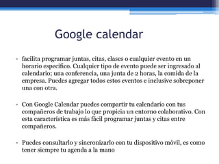Google calendar
• facilita programar juntas, citas, clases o cualquier evento en un
horario específico. Cualquier tipo de evento puede ser ingresado al
calendario; una conferencia, una junta de 2 horas, la comida de la
empresa. Puedes agregar todos estos eventos e inclusive sobreponer
una con otra.
• Con Google Calendar puedes compartir tu calendario con tus
compañeros de trabajo lo que propicia un entorno colaborativo. Con
esta característica es más fácil programar juntas y citas entre
compañeros.
• Puedes consultarlo y sincronizarlo con tu dispositivo móvil, es como
tener siempre tu agenda a la mano
 