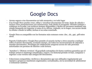 Google Docs
• Acceso seguro a tus documentos en todo momento y en todo lugar
• Con Google Docs puedes crear, editar y visualizar documentos de texto, hojas de cálculo e
incluso crear presentaciones con animaciones, todo desde el navegador. Permite trabajar y
colaborar en la nube, con archivos siempre disponibles y fáciles de encontrar mediante una
simple búsqueda sin importar si estas en tu oficina, viajando, en tu hogar, con acceso desde
tu celular o desde tu tablet, incluso si no estas conectado.
• Google Docs es compatible con los formatos más comunes como .doc, .xls, .ppt, .pdf entre
otros.
• Soporte Colaborativo: Google Docs permite al usuario invitar a otros usuarios a trabajar
sobre el mismo documento, al mismo tiempo, sin todos los inconvenientes de adjuntar y
mandar documentos. Privilegios de colaboración aseguran acceso de solo personas
autorizadas con permiso de edición o solo lectura.
• 'AutoSave' y 'History revision': El guardado automático de forma continua garantiza que el
trabajo actual se mantenga actualizado y seguro. Un historial permite revisar, comparar o
regresar a una versión más antigua del documento.
• Colecciones compartidas: Archivos y documentos que son utilizados regularmente por
equipos o grupos se mantienen organizados y actualizados, sin la necesidad de administrar
o comunicar cambios.
 
