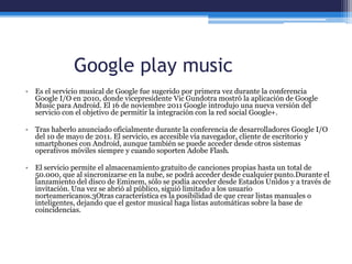 Google play music
• Es el servicio musical de Google fue sugerido por primera vez durante la conferencia
Google I/O en 2010, donde vicepresidente Vic Gundotra mostró la aplicación de Google
Music para Android. El 16 de noviembre 2011 Google introdujo una nueva versión del
servicio con el objetivo de permitir la integración con la red social Google+.
• Tras haberlo anunciado oficialmente durante la conferencia de desarrolladores Google I/O
del 10 de mayo de 2011. El servicio, es accesible vía navegador, cliente de escritorio y
smartphones con Android, aunque también se puede acceder desde otros sistemas
operativos móviles siempre y cuando soporten Adobe Flash.
• El servicio permite el almacenamiento gratuito de canciones propias hasta un total de
50.000, que al sincronizarse en la nube, se podrá acceder desde cualquier punto.Durante el
lanzamiento del disco de Eminem, sólo se podía acceder desde Estados Unidos y a través de
invitación. Una vez se abrió al público, siguió limitado a los usuario
norteamericanos.3Otras característica es la posibilidad de que crear listas manuales o
inteligentes, dejando que el gestor musical haga listas automáticas sobre la base de
coincidencias.
 
