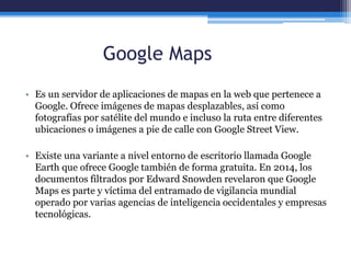 Google Maps
• Es un servidor de aplicaciones de mapas en la web que pertenece a
Google. Ofrece imágenes de mapas desplazables, así como
fotografías por satélite del mundo e incluso la ruta entre diferentes
ubicaciones o imágenes a pie de calle con Google Street View.
• Existe una variante a nivel entorno de escritorio llamada Google
Earth que ofrece Google también de forma gratuita. En 2014, los
documentos filtrados por Edward Snowden revelaron que Google
Maps es parte y víctima del entramado de vigilancia mundial
operado por varias agencias de inteligencia occidentales y empresas
tecnológicas.
 