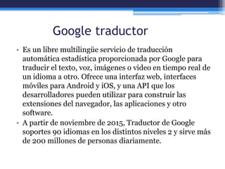 Google traductor
• Es un libre multilingüe servicio de traducción
automática estadística proporcionada por Google para
traducir el texto, voz, imágenes o video en tiempo real de
un idioma a otro. Ofrece una interfaz web, interfaces
móviles para Android y iOS, y una API que los
desarrolladores pueden utilizar para construir las
extensiones del navegador, las aplicaciones y otro
software.
• A partir de noviembre de 2015, Traductor de Google
soportes 90 idiomas en los distintos niveles 2 y sirve más
de 200 millones de personas diariamente.
 