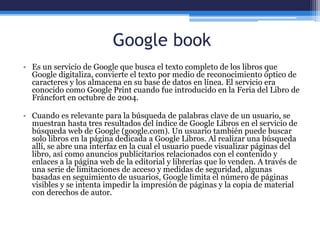 Google book
• Es un servicio de Google que busca el texto completo de los libros que
Google digitaliza, convierte el texto por medio de reconocimiento óptico de
caracteres y los almacena en su base de datos en línea. El servicio era
conocido como Google Print cuando fue introducido en la Feria del Libro de
Fráncfort en octubre de 2004.
• Cuando es relevante para la búsqueda de palabras clave de un usuario, se
muestran hasta tres resultados del índice de Google Libros en el servicio de
búsqueda web de Google (google.com). Un usuario también puede buscar
solo libros en la página dedicada a Google Libros. Al realizar una búsqueda
allí, se abre una interfaz en la cual el usuario puede visualizar páginas del
libro, así como anuncios publicitarios relacionados con el contenido y
enlaces a la página web de la editorial y librerías que lo venden. A través de
una serie de limitaciones de acceso y medidas de seguridad, algunas
basadas en seguimiento de usuarios, Google limita el número de páginas
visibles y se intenta impedir la impresión de páginas y la copia de material
con derechos de autor.
 