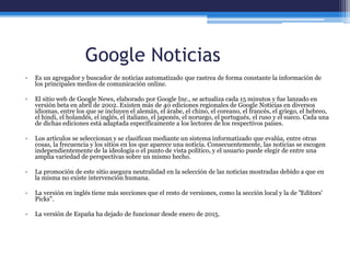 Google Noticias
• Es un agregador y buscador de noticias automatizado que rastrea de forma constante la información de
los principales medios de comunicación online.
• El sitio web de Google News, elaborado por Google Inc., se actualiza cada 15 minutos y fue lanzado en
versión beta en abril de 2002. Existen más de 40 ediciones regionales de Google Noticias en diversos
idiomas, entre los que se incluyen el alemán, el árabe, el chino, el coreano, el francés, el griego, el hebreo,
el hindi, el holandés, el inglés, el italiano, el japonés, el noruego, el portugués, el ruso y el sueco. Cada una
de dichas ediciones está adaptada específicamente a los lectores de los respectivos países.
• Los artículos se seleccionan y se clasifican mediante un sistema informatizado que evalúa, entre otras
cosas, la frecuencia y los sitios en los que aparece una noticia. Consecuentemente, las noticias se escogen
independientemente de la ideología o el punto de vista político, y el usuario puede elegir de entre una
amplia variedad de perspectivas sobre un mismo hecho.
• La promoción de este sitio asegura neutralidad en la selección de las noticias mostradas debido a que en
la misma no existe intervención humana.
• La versión en inglés tiene más secciones que el resto de versiones, como la sección local y la de "Editors'
Picks".
• La versión de España ha dejado de funcionar desde enero de 2015.
 