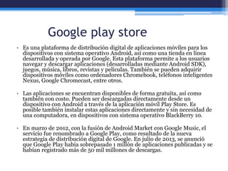Google play store
• Es una plataforma de distribución digital de aplicaciones móviles para los
dispositivos con sistema operativo Android, así como una tienda en línea
desarrollada y operada por Google. Esta plataforma permite a los usuarios
navegar y descargar aplicaciones (desarrolladas mediante Android SDK),
juegos, música, libros, revistas y películas. También se pueden adquirir
dispositivos móviles como ordenadores Chromebook, teléfonos inteligentes
Nexus, Google Chromecast, entre otros.
• Las aplicaciones se encuentran disponibles de forma gratuita, así como
también con costo. Pueden ser descargadas directamente desde un
dispositivo con Android a través de la aplicación móvil Play Store. Es
posible también instalar estas aplicaciones directamente y sin necesidad de
una computadora, en dispositivos con sistema operativo BlackBerry 10.
• En marzo de 2012, con la fusión de Android Market con Google Music, el
servicio fue renombrado a Google Play, como resultado de la nueva
estrategia de distribución digital de Google. En julio de 2013, se anunció
que Google Play había sobrepasado 1 millón de aplicaciones publicadas y se
habían registrado más de 50 mil millones de descargas.
 