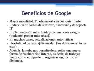 Beneficios de Google
• Mayor movilidad. Tu oficina está en cualquier parte.
• Reducción de costos de software, hardware y de soporte
IT
• Implementación más rápida y con menores riesgos
(podemos probar más cosas!)
• En muchos casos, actualizaciones automáticas
• Flexibilidad de escala§ Seguridad (los datos no están en
casa)
• Además, la nube nos permite desarrollar una nueva
forma de colaboración interna, es decir, de trabajar
mejor con el equipo de tu organización, incluso a
distancia.
 