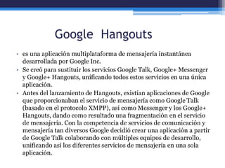 Google Hangouts
• es una aplicación multiplataforma de mensajería instantánea
desarrollada por Google Inc.
• Se creó para sustituir los servicios Google Talk, Google+ Messenger
y Google+ Hangouts, unificando todos estos servicios en una única
aplicación.
• Antes del lanzamiento de Hangouts, existían aplicaciones de Google
que proporcionaban el servicio de mensajería como Google Talk
(basado en el protocolo XMPP), así como Messenger y los Google+
Hangouts, dando como resultado una fragmentación en el servicio
de mensajería. Con la competencia de servicios de comunicación y
mensajería tan diversos Google decidió crear una aplicación a partir
de Google Talk colaborando con múltiples equipos de desarrollo,
unificando así los diferentes servicios de mensajería en una sola
aplicación.
 