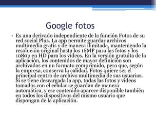 Google fotos
• Es una derivado independiente de la función Fotos de su
red social Plus. La app permite guardar archivos
multimedia gratis y de manera ilimitada, manteniendo la
resolución original hasta los 16MP para las fotos y los
1080p en HD para los vídeos. En la versión gratuita de la
aplicación, los contenidos de mayor definición son
archivados en un formato comprimido, pero que, según
la empresa, conserva la calidad. Fotos quiere ser el
principal centro de archivo multimedia de sus usuarios.
Si se tiene descargada la app, todas las fotos y videos
tomados con el celular se guardan de manera
automática, y ese contenido aparece disponible también
en todos los dispositivos del mismo usuario que
dispongan de la aplicación.
 