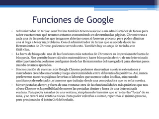 Funciones de Google
• Administrador de tareas: con Chrome también tenemos acceso a un administrador de tareas para
saber exactamente qué recursos estamos consumiendo en determinadas páginas.Chrome trata a
cada una de las pestañas que tengamos abiertas como si fuese un proceso, para poder eliminar
una si llega a tener un problema. Con el administrador de tareas que se accede desde las
Herramientas de Chrome, podemos ver todo esto. También hay un atajo de teclado, con
Shift+Esc.
• La barra de búsqueda: una de las funciones más notorias de Chrome es su impresionante barra de
búsqueda. Nos permite hacer cálculos matemáticos y hacer búsquedas dentro de un determinado
sitio (que también podemos configurar desde las Herramientas del navegador) para ahorrar pasos
cuando estamos apurados.
• Sincronización de cuentas: con Google Chrome podemos sincronizar nuestras extensiones y
marcadores creando una cuenta y luego sincronizándola entre diferentes dispositivos. Así, nunca
perderemos nuestras páginas favoritas o laborales que usemos todos los días, aún cuando
cambiamos de ordenador, o tenemos que trabajar desde una computadora que no es la nuestra.
• Mover pestañas dentro y fuera de una ventana: otra de las funcionalidades más prácticas que nos
ofrece Chrome es la posibilidad de mover las pestañas dentro y fuera de una determinada
ventana. Para poder sacarlas de una ventana, simplemente tenemos que arrastrarlas “fuera” de su
zona, y se creará una ventana nueva. Para poder volverlas a sumar, repetimos el mismo proceso,
pero presionando el botón Ctrl del teclado.
 