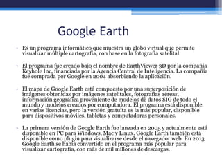 Google Earth
• Es un programa informático que muestra un globo virtual que permite
visualizar múltiple cartografía, con base en la fotografía satelital.
• El programa fue creado bajo el nombre de EarthViewer 3D por la compañía
Keyhole Inc, financiada por la Agencia Central de Inteligencia. La compañía
fue comprada por Google en 2004 absorbiendo la aplicación.
• El mapa de Google Earth está compuesto por una superposición de
imágenes obtenidas por imágenes satelitales, fotografías aéreas,
información geográfica proveniente de modelos de datos SIG de todo el
mundo y modelos creados por computadora. El programa está disponible
en varias licencias, pero la versión gratuita es la más popular, disponible
para dispositivos móviles, tabletas y computadoras personales.
• La primera versión de Google Earth fue lanzada en 2005 y actualmente está
disponible en PC para Windows, Mac y Linux. Google Earth también está
disponible como plugin para visualizarse desde el navegador web. En 2013
Google Earth se había convertido en el programa más popular para
visualizar cartografía, con más de mil millones de descargas.
 
