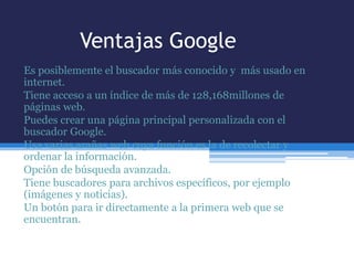 Ventajas Google
Es posiblemente el buscador más conocido y más usado en
internet.
Tiene acceso a un índice de más de 128,168millones de
páginas web.
Puedes crear una página principal personalizada con el
buscador Google.
Usa varias arañas web cuya función es la de recolectar y
ordenar la información.
Opción de búsqueda avanzada.
Tiene buscadores para archivos específicos, por ejemplo
(imágenes y noticias).
Un botón para ir directamente a la primera web que se
encuentran.
 