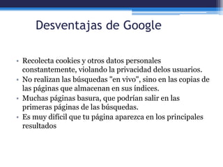 Desventajas de Google
• Recolecta cookies y otros datos personales
constantemente, violando la privacidad delos usuarios.
• No realizan las búsquedas "en vivo", sino en las copias de
las páginas que almacenan en sus índices.
• Muchas páginas basura, que podrían salir en las
primeras páginas de las búsquedas.
• Es muy difícil que tu página aparezca en los principales
resultados
 