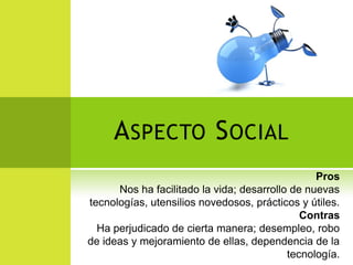 A SPECTO S OCIAL
                                                 Pros
      Nos ha facilitado la vida; desarrollo de nuevas
tecnologías, utensilios novedosos, prácticos y útiles.
                                              Contras
  Ha perjudicado de cierta manera; desempleo, robo
de ideas y mejoramiento de ellas, dependencia de la
                                           tecnología.
 
