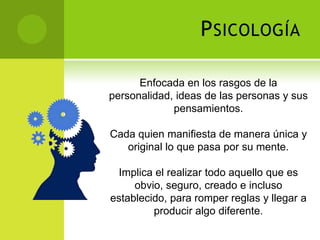 P SICOLOGÍA

      Enfocada en los rasgos de la
personalidad, ideas de las personas y sus
             pensamientos.

Cada quien manifiesta de manera única y
   original lo que pasa por su mente.

 Implica el realizar todo aquello que es
     obvio, seguro, creado e incluso
establecido, para romper reglas y llegar a
         producir algo diferente.
 