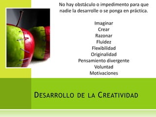 No hay obstáculo o impedimento para que
       nadie la desarrolle o se ponga en práctica.

                       Imaginar
                         Crear
                        Razonar
                        Fluidez
                      Flexibilidad
                     Originalidad
                Pensamiento divergente
                       Voluntad
                     Motivaciones



D ESARROLLO DE LA C REATIVIDAD
 