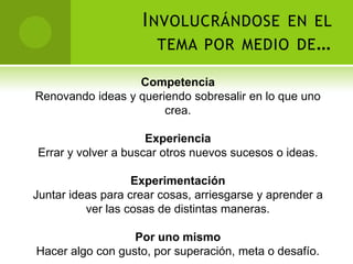 I NVOLUCRÁNDOSE EN EL
                       TEMA POR MEDIO DE …

                  Competencia
Renovando ideas y queriendo sobresalir en lo que uno
                       crea.

                     Experiencia
Errar y volver a buscar otros nuevos sucesos o ideas.

                   Experimentación
Juntar ideas para crear cosas, arriesgarse y aprender a
          ver las cosas de distintas maneras.

                  Por uno mismo
Hacer algo con gusto, por superación, meta o desafío.
 