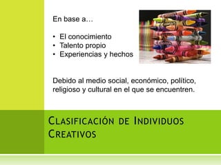 En base a…

• El conocimiento
• Talento propio
• Experiencias y hechos


Debido al medio social, económico, político,
religioso y cultural en el que se encuentren.



C LASIFICACIÓN DE I NDIVIDUOS
C REATIVOS
 