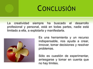 C ONCLUSIÓN
La creatividad siempre ha buscado el desarrollo
profesional y personal, está en todas partes, nadie está
limitado a ella, a explotarla y manifestarla.

                     Es una herramienta y un recurso
                     indispensable, nos ayuda a crear,
                     innovar, tomar decisiones y resolver
                     problemas.

                     Sólo es cuestión de experimentar,
                     arriesgarse y tomar en cuenta que
                     no hay límites.
 