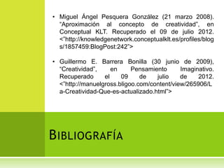 • Miguel Ángel Pesquera González (21 marzo 2008).
  “Aproximación al concepto de creatividad”, en
  Conceptual KLT. Recuperado el 09 de julio 2012.
  <”http://knowledgenetwork.conceptualklt.es/profiles/blog
  s/1857459:BlogPost:242”>

• Guillermo E. Barrera Bonilla (30 junio de 2009),
  “Creatividad”,     en     Pensamiento      Imaginativo.
  Recuperado      el    09     de   julio    de    2012.
  <”http://manuelgross.bligoo.com/content/view/265906/L
  a-Creatividad-Que-es-actualizado.html”>




B IBLIOGRAFÍA
 