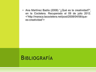 • Ana Martínez Badía (2008) “¿Qué es la creatividad?”,
  en la Coctelera. Recuperado el 09 de julio 2012.
  <“http://maraca.lacoctelera.net/post/2008/04/06/que-
  es-creatividad”>




B IBLIOGRAFÍA
 