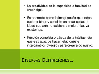 • La creatividad es la capacidad o facultad de
   crear algo.

 • Es conocida como la imaginación que todos
   pueden tener y consiste en crear cosas o
   ideas que aun no existen, o mejorar las ya
   existentes.

 • Función compleja o básica de la inteligencia
   que es capaz de hacer relaciones e
   intercambios diversos para crear algo nuevo.



D IVERSAS D EFINICIONES …
 