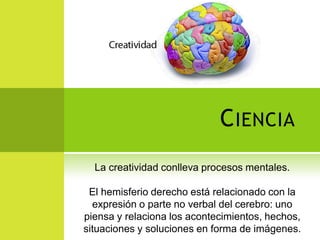 C IENCIA
  La creatividad conlleva procesos mentales.

 El hemisferio derecho está relacionado con la
  expresión o parte no verbal del cerebro: uno
piensa y relaciona los acontecimientos, hechos,
situaciones y soluciones en forma de imágenes.
 