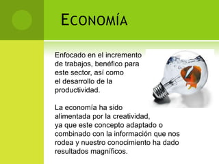 E CONOMÍA
Enfocado en el incremento
de trabajos, benéfico para
este sector, así como
el desarrollo de la
productividad.

La economía ha sido
alimentada por la creatividad,
ya que este concepto adaptado o
combinado con la información que nos
rodea y nuestro conocimiento ha dado
resultados magníficos.
 